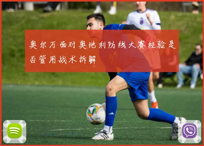 奥尔万面对奥地利防线大赛经验是否管用战术拆解