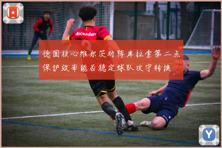 德国核心维尔茨对阵库拉索第二点保护效率能否稳定球队攻守转换