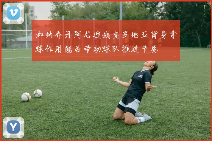加纳乔丹阿尤迎战克罗地亚背身拿球作用能否带动球队推进节奏