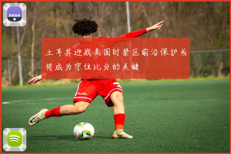 土耳其迎战美国时禁区前沿保护或将成为守住比分的关键