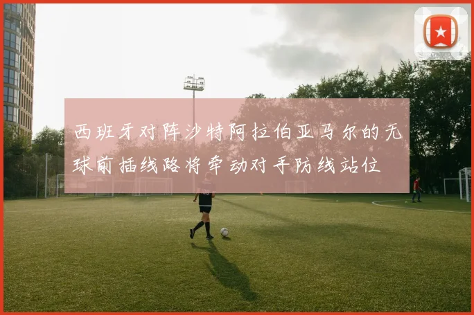西班牙对阵沙特阿拉伯亚马尔的无球前插线路将牵动对手防线站位