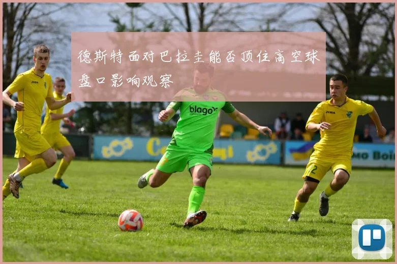 德斯特面对巴拉圭能否顶住高空球盘口影响观察