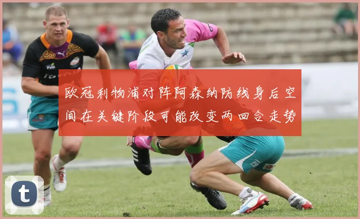 欧冠利物浦对阵阿森纳防线身后空间在关键阶段可能改变两回合走势