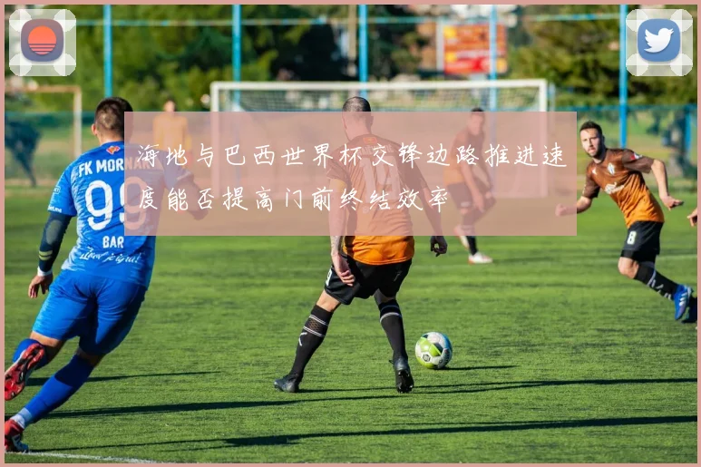 海地与巴西世界杯交锋边路推进速度能否提高门前终结效率