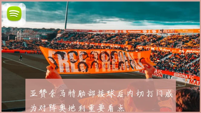 亚赞奈马特肋部接球后内切打门成为对阵奥地利重要看点