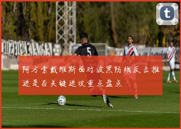 阿方索戴维斯面对波黑防线反击推进是否关键进攻重点盘点