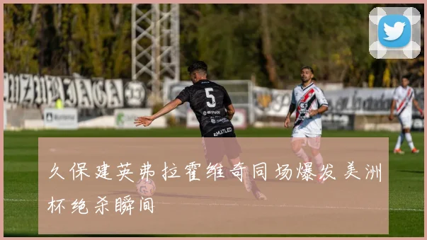 久保建英弗拉霍维奇同场爆发美洲杯绝杀瞬间