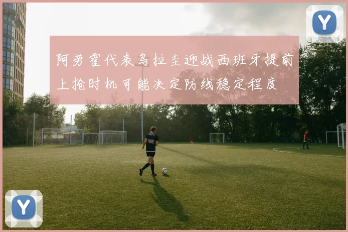 阿劳霍代表乌拉圭迎战西班牙提前上抢时机可能决定防线稳定程度