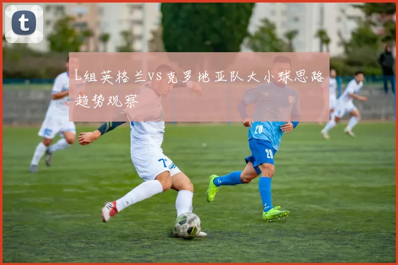 L组英格兰vs克罗地亚队大小球思路趋势观察