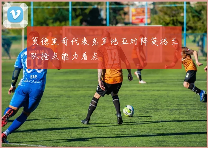 莫德里奇代表克罗地亚对阵英格兰队抢点能力看点