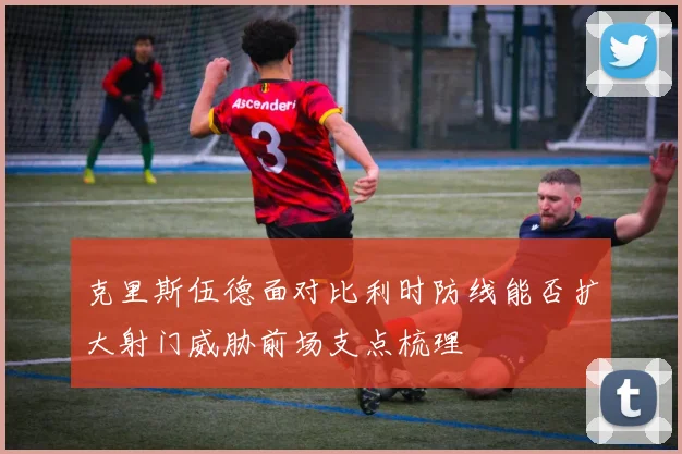克里斯伍德面对比利时防线能否扩大射门威胁前场支点梳理