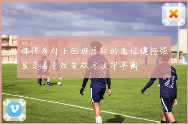 佛得角对上西班牙时的高位逼抢强度是否会改变双方攻守平衡