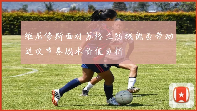 维尼修斯面对苏格兰防线能否带动进攻节奏战术价值分析