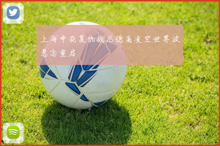 上海申花复仇战厄德高凌空世界波悬念重启