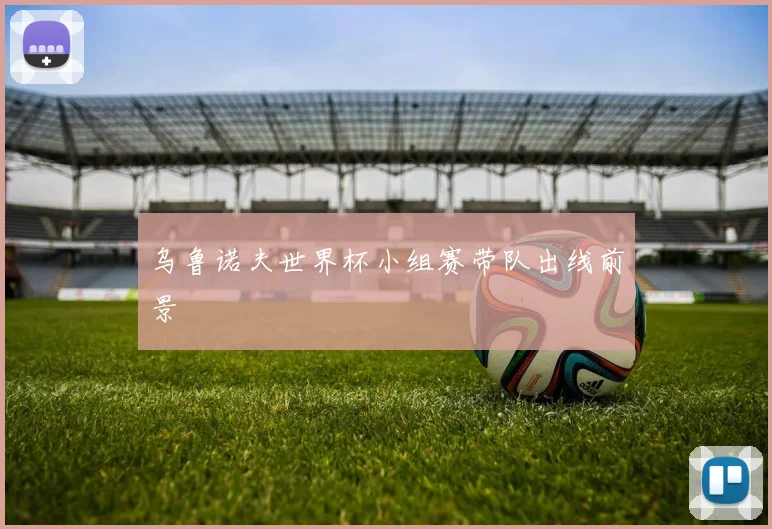 乌鲁诺夫世界杯小组赛带队出线前景