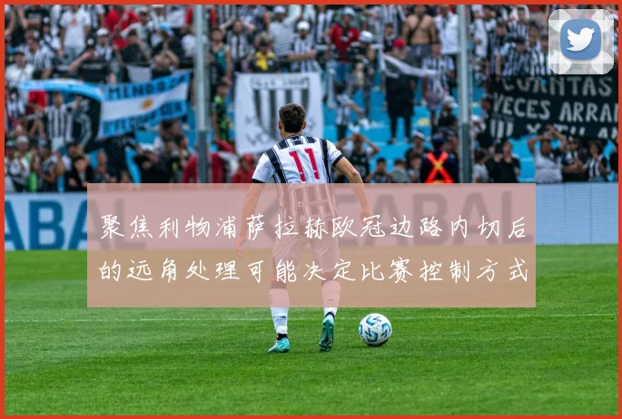 聚焦利物浦萨拉赫欧冠边路内切后的远角处理可能决定比赛控制方式