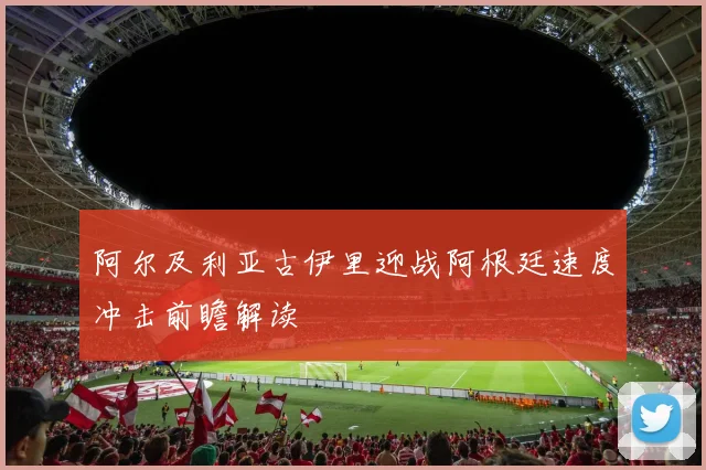 阿尔及利亚古伊里迎战阿根廷速度冲击前瞻解读