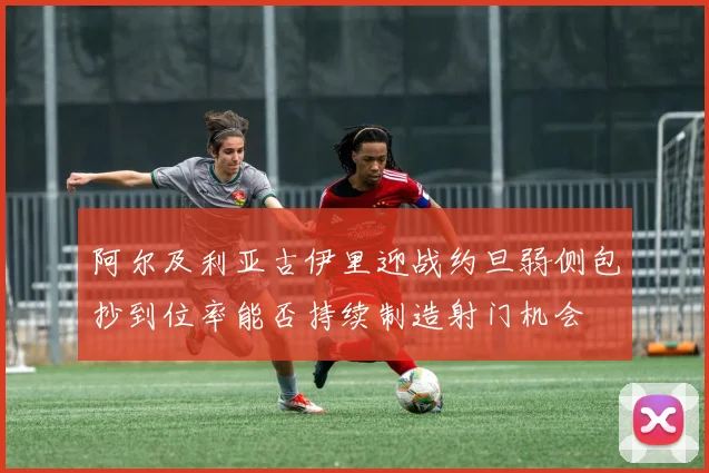 阿尔及利亚古伊里迎战约旦弱侧包抄到位率能否持续制造射门机会