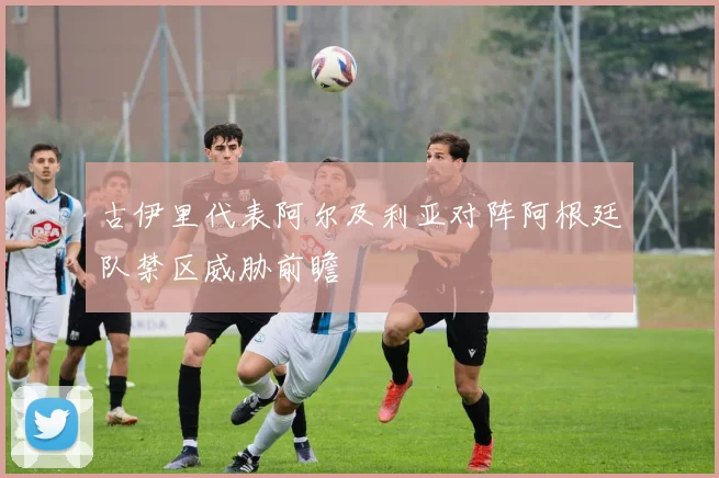 古伊里代表阿尔及利亚对阵阿根廷队禁区威胁前瞻