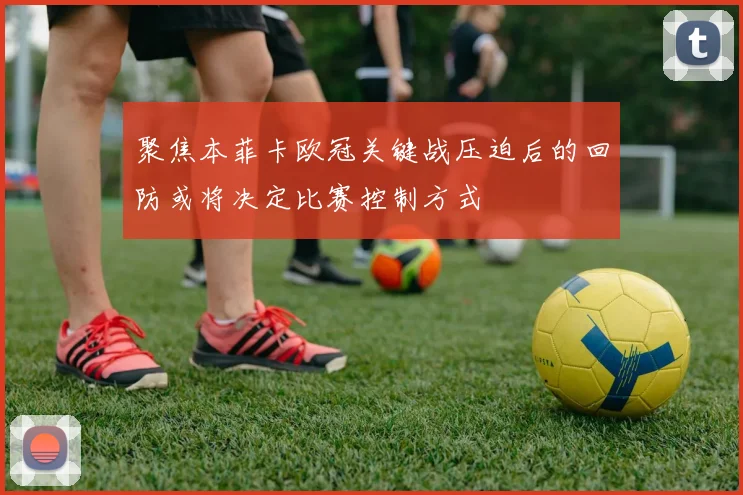 聚焦本菲卡欧冠关键战压迫后的回防或将决定比赛控制方式