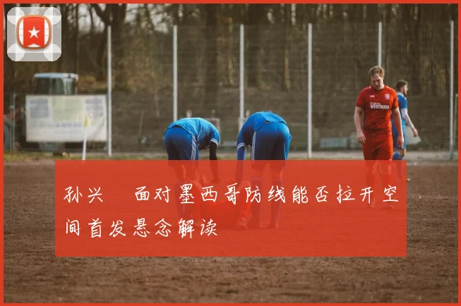 孙兴慜面对墨西哥防线能否拉开空间首发悬念解读