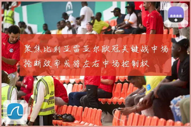 聚焦比利亚雷亚尔欧冠关键战中场抢断效率或将左右中场控制权