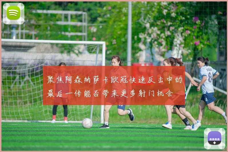 聚焦阿森纳萨卡欧冠快速反击中的最后一传能否带来更多射门机会