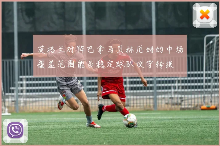 英格兰对阵巴拿马贝林厄姆的中场覆盖范围能否稳定球队攻守转换