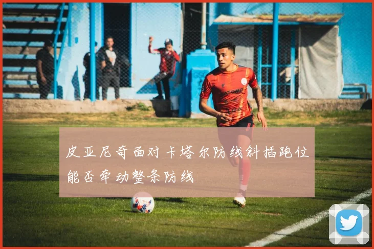 皮亚尼奇面对卡塔尔防线斜插跑位能否牵动整条防线