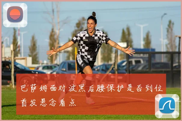巴萨姆面对波黑后腰保护是否到位首发悬念看点