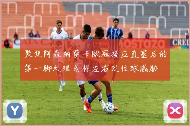 聚焦阿森纳萨卡欧冠接应直塞后的第一脚处理或将左右定位球威胁