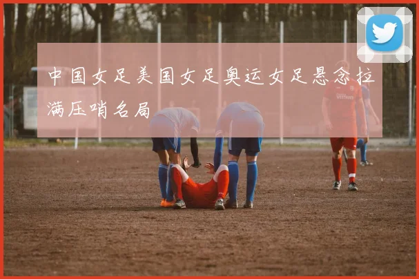 中国女足美国女足奥运女足悬念拉满压哨名局