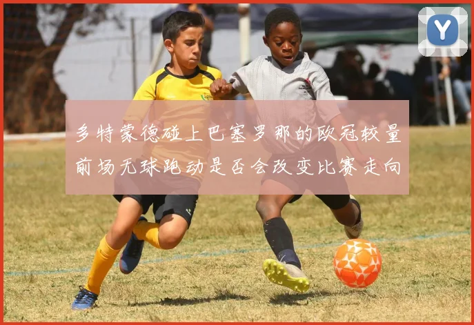 多特蒙德碰上巴塞罗那的欧冠较量前场无球跑动是否会改变比赛走向