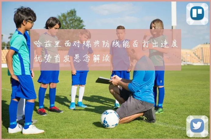 哈兹里面对瑞典防线能否打出速度优势首发悬念解读