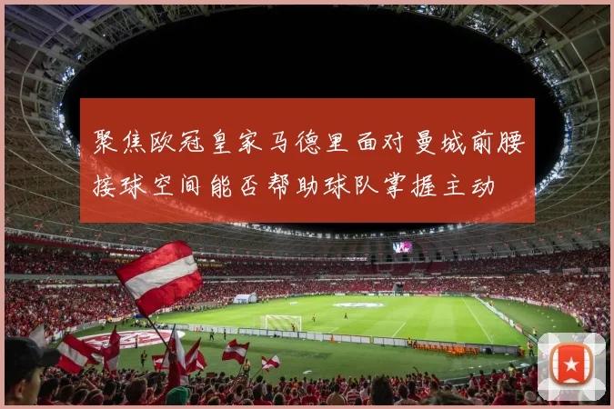 聚焦欧冠皇家马德里面对曼城前腰接球空间能否帮助球队掌握主动