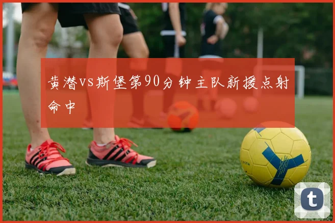 黄潜vs斯堡第90分钟主队新援点射命中