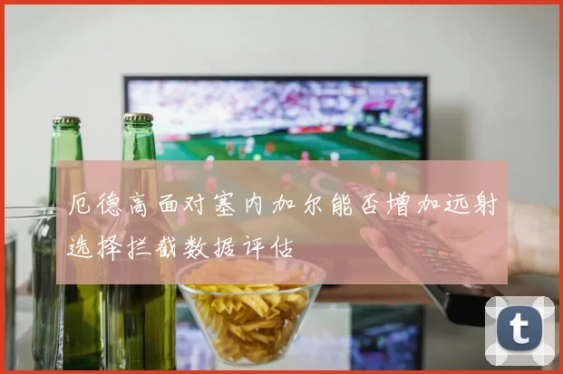 厄德高面对塞内加尔能否增加远射选择拦截数据评估