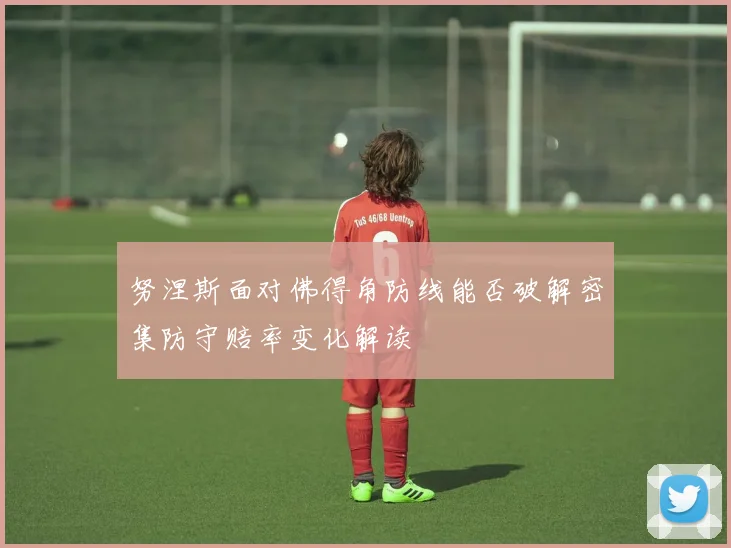 努涅斯面对佛得角防线能否破解密集防守赔率变化解读