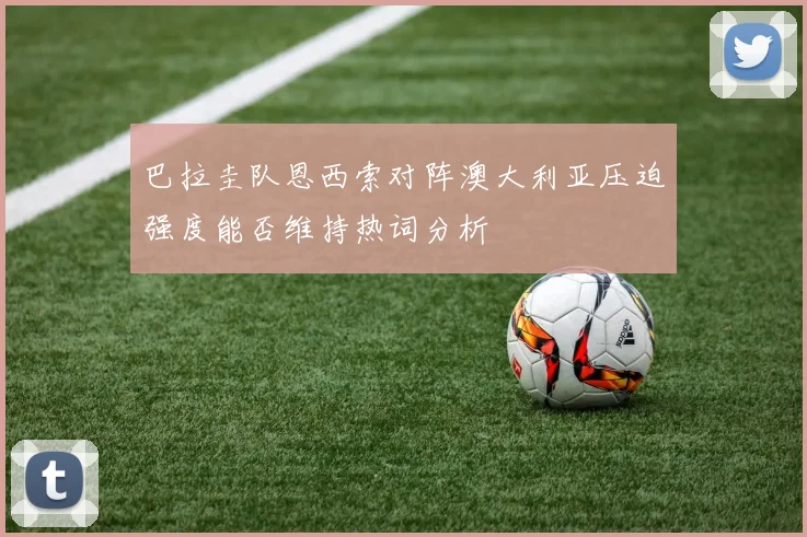 巴拉圭队恩西索对阵澳大利亚压迫强度能否维持热词分析